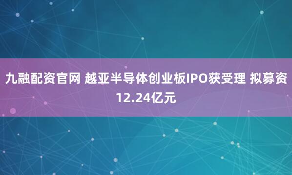 九融配资官网 越亚半导体创业板IPO获受理 拟募资12.24亿元