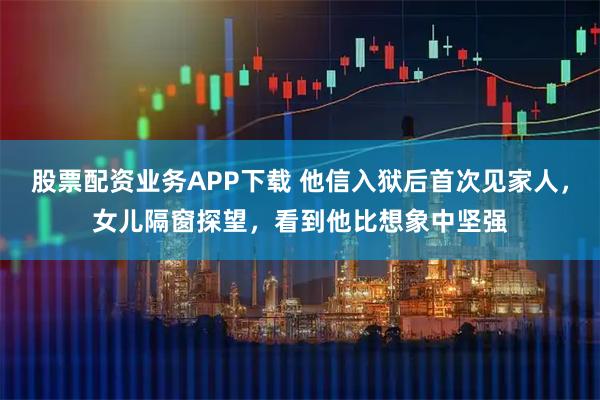 股票配资业务APP下载 他信入狱后首次见家人，女儿隔窗探望，看到他比想象中坚强