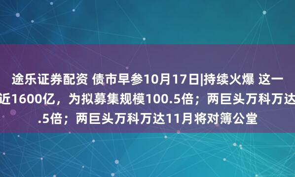 途乐证券配资 债市早参10月17日|持续火爆 这一REIT产品获认购近1600亿，为拟募集规模100.5倍；两巨头万科万达11月将对簿公堂