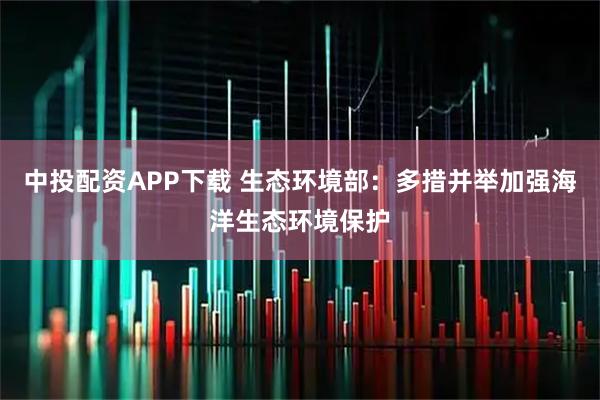 中投配资APP下载 生态环境部：多措并举加强海洋生态环境保护
