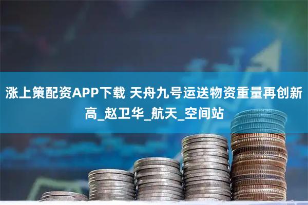 涨上策配资APP下载 天舟九号运送物资重量再创新高_赵卫华_航天_空间站