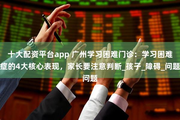 十大配资平台app 广州学习困难门诊：学习困难症的4大核心表现，家长要注意判断_孩子_障碍_问题