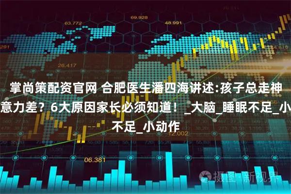 掌尚策配资官网 合肥医生潘四海讲述:孩子总走神、注意力差？6大原因家长必须知道！_大脑_睡眠不足_小动作