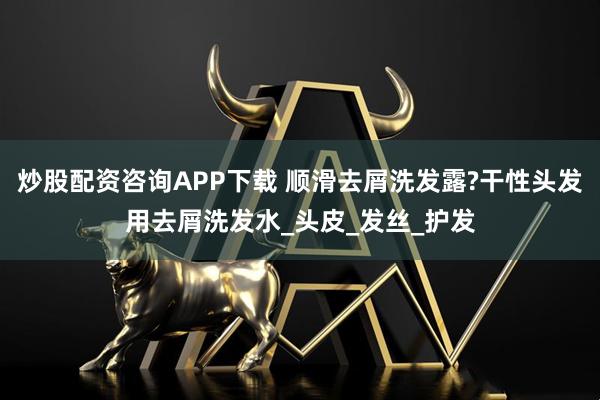炒股配资咨询APP下载 顺滑去屑洗发露?干性头发用去屑洗发水_头皮_发丝_护发