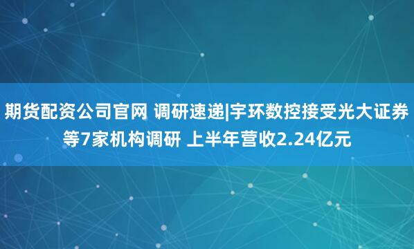期货配资公司官网 调研速递|宇环数控接受光大证券等7家机构调研 上半年营收2.24亿元