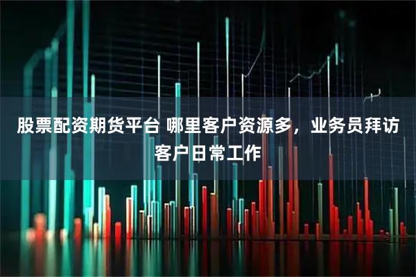 股票配资期货平台 哪里客户资源多，业务员拜访客户日常工作