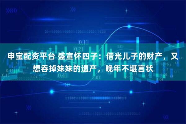 申宝配资平台 盛宣怀四子：借光儿子的财产，又想吞掉妹妹的遗产，晚年不堪言状