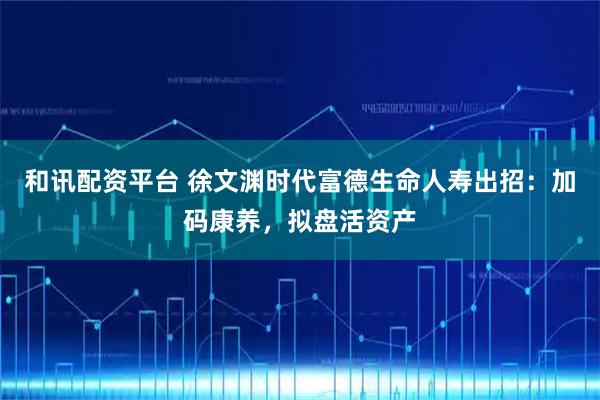 和讯配资平台 徐文渊时代富德生命人寿出招：加码康养，拟盘活资产