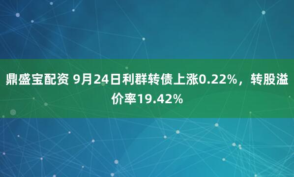 鼎盛宝配资 9月24日利群转债上涨0.22%，转股溢价率19.42%