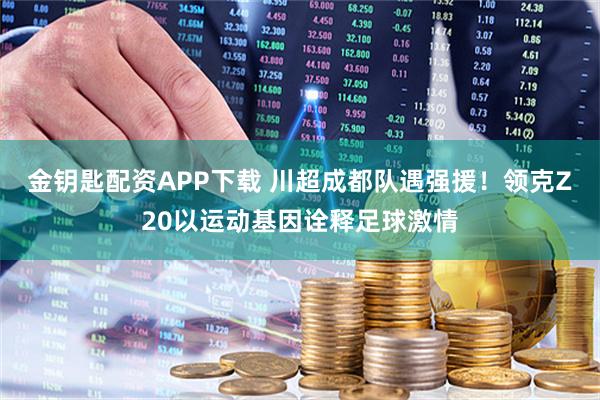 金钥匙配资APP下载 川超成都队遇强援！领克Z20以运动基因诠释足球激情