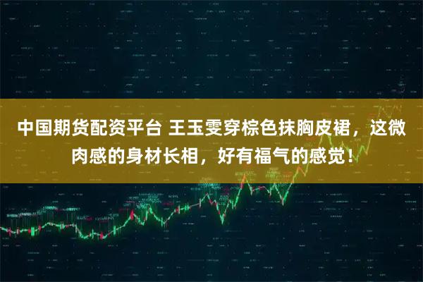 中国期货配资平台 王玉雯穿棕色抹胸皮裙，这微肉感的身材长相，好有福气的感觉！