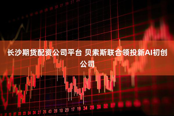 长沙期货配资公司平台 贝索斯联合领投新AI初创公司