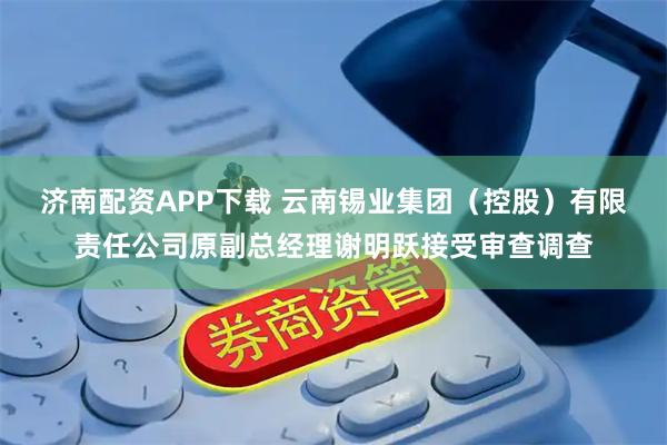 济南配资APP下载 云南锡业集团（控股）有限责任公司原副总经理谢明跃接受审查调查