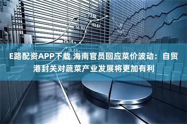 E路配资APP下载 海南官员回应菜价波动：自贸港封关对蔬菜产业发展将更加有利