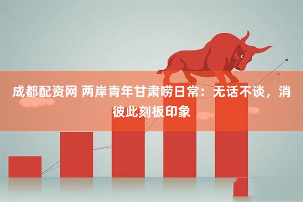 成都配资网 两岸青年甘肃唠日常：无话不谈，消彼此刻板印象