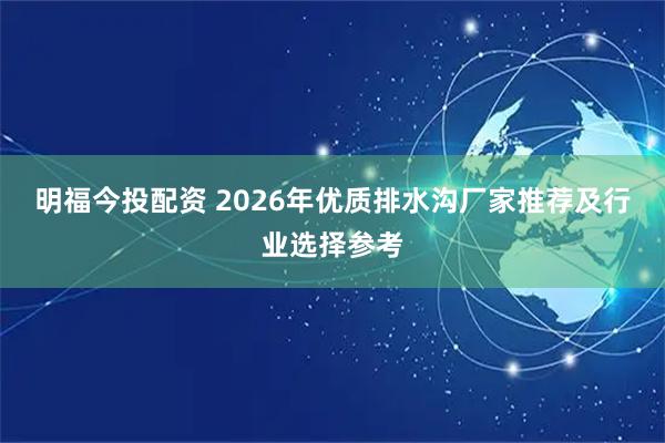 明福今投配资 2026年优质排水沟厂家推荐及行业选择参考