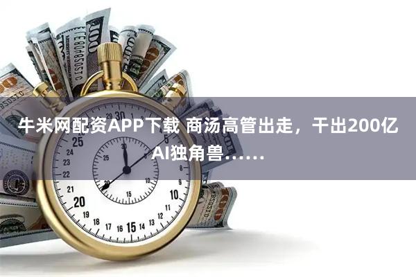 牛米网配资APP下载 商汤高管出走，干出200亿AI独角兽……
