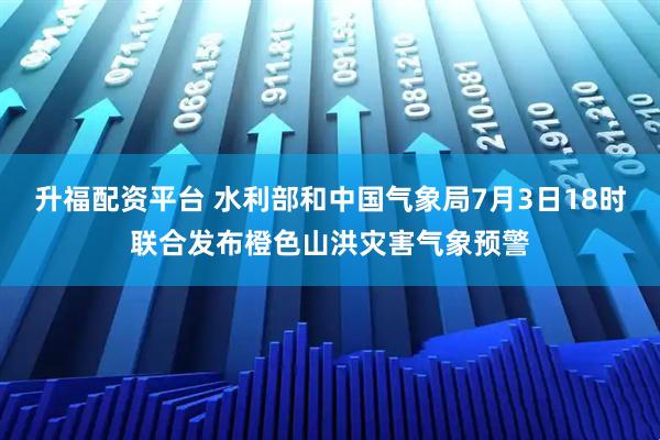 升福配资平台 水利部和中国气象局7月3日18时联合发布橙色山洪灾害气象预警