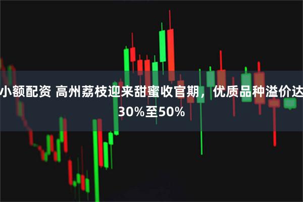 小额配资 高州荔枝迎来甜蜜收官期，优质品种溢价达30%至50%