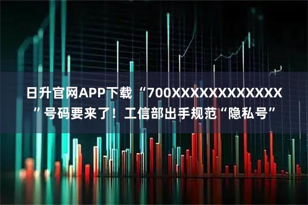 日升官网APP下载 “700XXXXXXXXXXXX”号码要来了！工信部出手规范“隐私号”