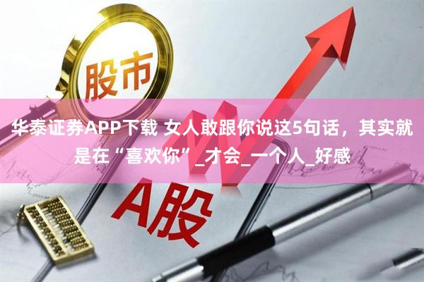 华泰证券APP下载 女人敢跟你说这5句话，其实就是在“喜欢你”_才会_一个人_好感