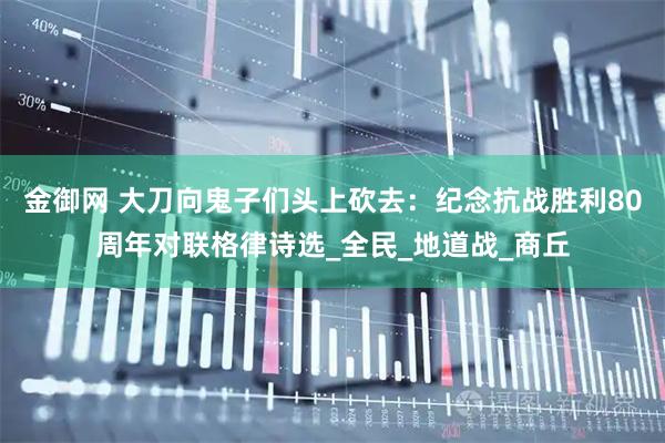 金御网 大刀向鬼子们头上砍去：纪念抗战胜利80周年对联格律诗选_全民_地道战_商丘