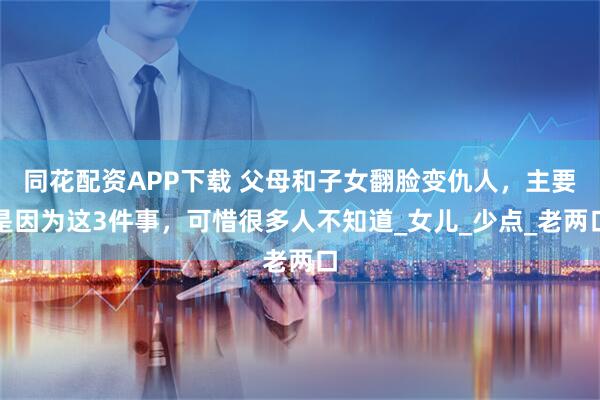 同花配资APP下载 父母和子女翻脸变仇人，主要是因为这3件事，可惜很多人不知道_女儿_少点_老两口