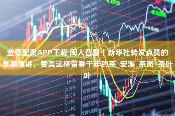 金景配资APP下载 闽人智慧丨新华社转发点赞的学霸演讲，赞美这杯留香千年的茶_安溪_茶园_茶叶