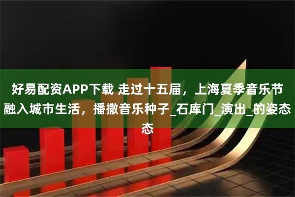 好易配资APP下载 走过十五届，上海夏季音乐节融入城市生活，播撒音乐种子_石库门_演出_的姿态