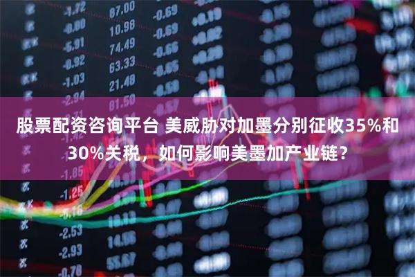 股票配资咨询平台 美威胁对加墨分别征收35%和30%关税，如何影响美墨加产业链？