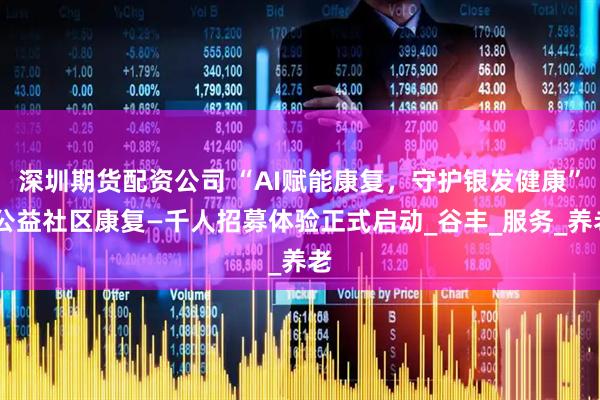 深圳期货配资公司 “AI赋能康复，守护银发健康” 公益社区康复—千人招募体验正式启动_谷丰_服务_养老