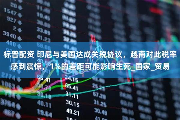 标普配资 印尼与美国达成关税协议，越南对此税率感到震惊，1%的差距可能影响生死_国家_贸易