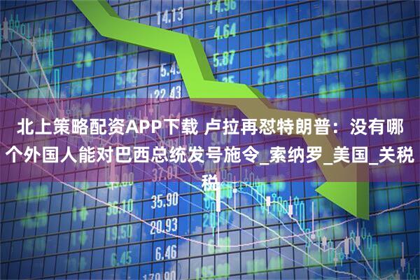 北上策略配资APP下载 卢拉再怼特朗普：没有哪个外国人能对巴西总统发号施令_索纳罗_美国_关税