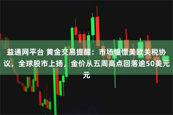 益通网平台 黄金交易提醒：市场憧憬美欧关税协议，全球股市上扬，金价从五周高点回落逾50美元
