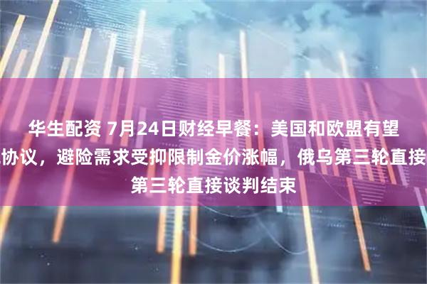 华生配资 7月24日财经早餐：美国和欧盟有望达成关税协议，避险需求受抑限制金价涨幅，俄乌第三轮直接谈判结束