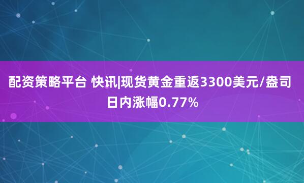 配资策略平台 快讯|现货黄金重返3300美元/盎司 日内涨幅0.77%