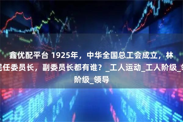 鑫优配平台 1925年，中华全国总工会成立，林伟民任委员长，副委员长都有谁？_工人运动_工人阶级_领导