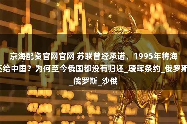 京海配资官网官网 苏联曾经承诺，1995年将海参崴还给中国？为何至今俄国都没有归还_瑷珲条约_俄罗斯_沙俄