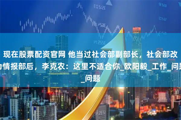 现在股票配资官网 他当过社会部副部长，社会部改为情报部后，李克农：这里不适合你_欧阳毅_工作_问题