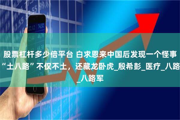 股票杠杆多少倍平台 白求恩来中国后发现一个怪事：“土八路”不仅不土，还藏龙卧虎_殷希彭_医疗_八路军
