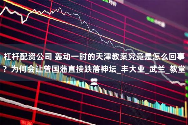 杠杆配资公司 轰动一时的天津教案究竟是怎么回事？为何会让曾国藩直接跌落神坛_丰大业_武兰_教堂