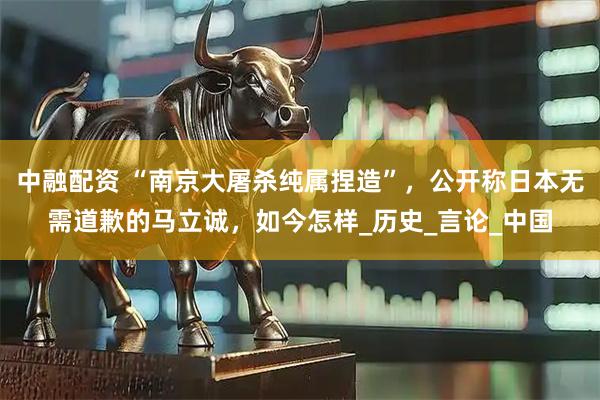中融配资 “南京大屠杀纯属捏造”，公开称日本无需道歉的马立诚，如今怎样_历史_言论_中国