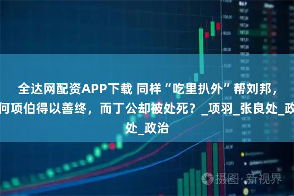 全达网配资APP下载 同样“吃里扒外”帮刘邦，为何项伯得以善终，而丁公却被处死？_项羽_张良处_政治