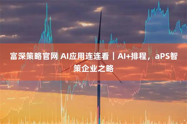 富深策略官网 AI应用连连看｜AI+排程，aPS智策企业之略
