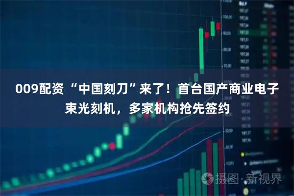 009配资 “中国刻刀”来了！首台国产商业电子束光刻机，多家机构抢先签约