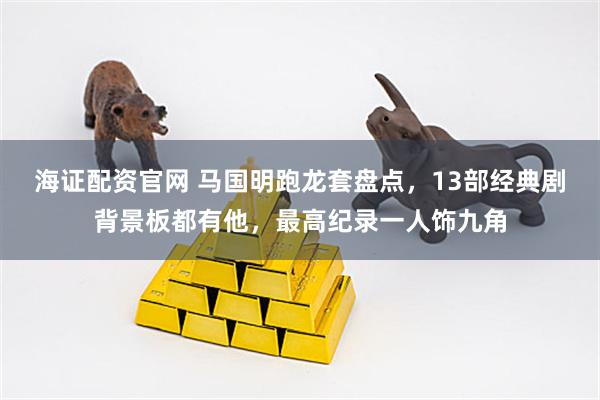 海证配资官网 马国明跑龙套盘点，13部经典剧背景板都有他，最高纪录一人饰九角