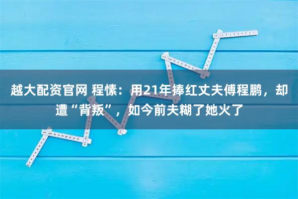 越大配资官网 程愫：用21年捧红丈夫傅程鹏，却遭“背叛”，如今前夫糊了她火了