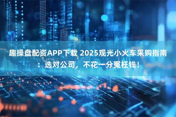 趣操盘配资APP下载 2025观光小火车采购指南：选对公司，不花一分冤枉钱！
