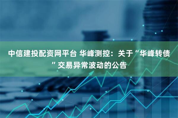 中信建投配资网平台 华峰测控：关于“华峰转债”交易异常波动的公告